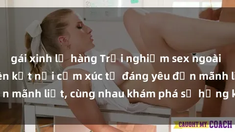 gái xinh lộ hàng Trải nghiệm sex ngoài trời: Khi thiên nhiên kết nối cảm xúc từ đáng yêu đến mãnh liệt, cùng nhau khám phá sự hứng khởi và thú vị.