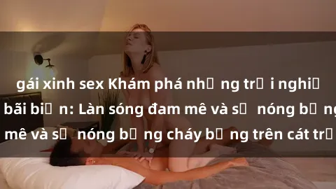 gái xinh sex Khám phá những trải nghiệm độc đáo tại sex bãi biển: Làn sóng đam mê và sự nóng bỏng cháy bỏng trên cát trắng