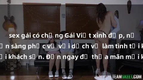 sex gái có chồng Gái Việt xinh đẹp, nồng nàn tình cảm, sẵn sàng phục vụ với dịch vụ làm tình tại khách sạn. Đến ngay để thỏa mãn mọi khao khát của bạn!