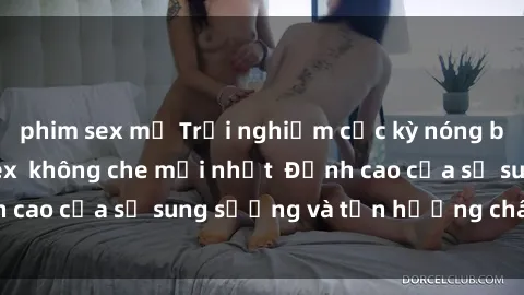 phim sex mỹ Trải nghiệm cực kỳ nóng bỏng trong phim sex  không che mới nhất  Đỉnh cao của sự sung sướng và tận hưởng chân thật