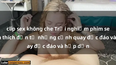 clip sex không che Trải nghiệm phim sex : Sự kích thích đến từ những cảnh quay độc đáo và hấp dẫn