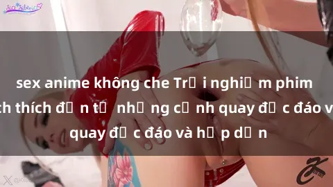 sex anime không che Trải nghiệm phim sex : Sự kích thích đến từ những cảnh quay độc đáo và hấp dẫn