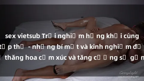 sex vietsub Trải nghiệm hứng khởi cùng với việc làm tình tập thể - những bí mật và kinh nghiệm để thăng hoa cảm xúc và tăng cường sự gắn kết trong mối quan hệ