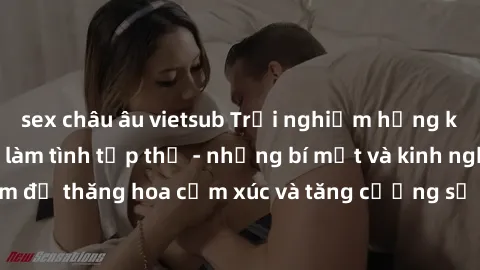 sex châu âu vietsub Trải nghiệm hứng khởi cùng với việc làm tình tập thể - những bí mật và kinh nghiệm để thăng hoa cảm xúc và tăng cường sự gắn kết trong mối quan hệ