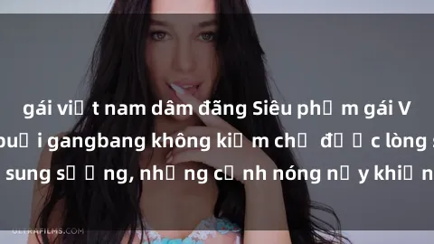 gái việt nam dâm đãng Siêu phẩm gái Việt tham gia trong buổi gangbang không kiềm chế được lòng sung sướng, những cảnh nóng nảy khiến ai cũng phải mãn nhãn