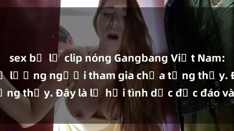 sex bị lộ clip nóng Gangbang Việt Nam: Kỷ lục mới với số lượng người tham gia chưa từng thấy. Đây là lễ hội tình dục độc đáo và gây sốc.