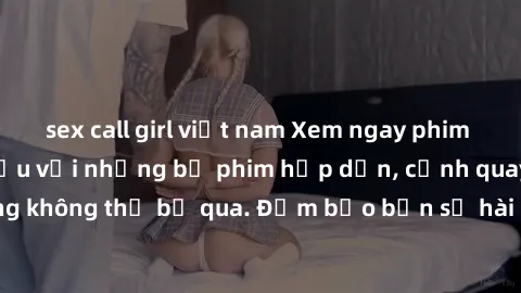 sex call girl việt nam Xem ngay phim sex bukkake hàng đầu với những bộ phim hấp dẫn, cảnh quay nóng bỏng không thể bỏ qua. Đảm bảo bạn sẽ hài lòng với trải nghiệm mới lạ này!