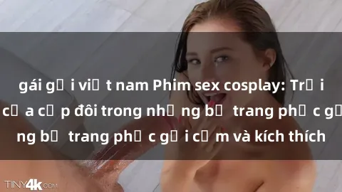 gái gọi việt nam Phim sex cosplay: Trải nghiệm tuyệt vời của cặp đôi trong những bộ trang phục gợi cảm và kích thích