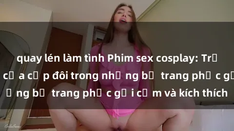 quay lén làm tình Phim sex cosplay: Trải nghiệm tuyệt vời của cặp đôi trong những bộ trang phục gợi cảm và kích thích
