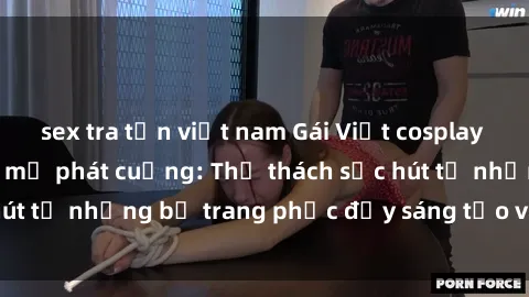 sex tra tấn việt nam Gái Việt cosplay sexy khiến fan hâm mộ phát cuồng: Thử thách sức hút từ những bộ trang phục đầy sáng tạo và quyến rũ!