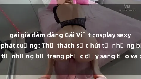 gái già dâm đãng Gái Việt cosplay sexy khiến fan hâm mộ phát cuồng: Thử thách sức hút từ những bộ trang phục đầy sáng tạo và quyến rũ!