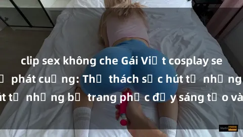clip sex không che Gái Việt cosplay sexy khiến fan hâm mộ phát cuồng: Thử thách sức hút từ những bộ trang phục đầy sáng tạo và quyến rũ!