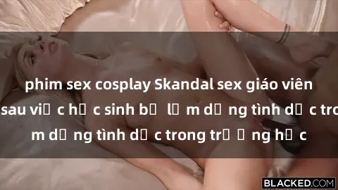 phim sex cosplay Skandal sex giáo viên: Sự thật đằng sau việc học sinh bị lạm dụng tình dục trong trường học