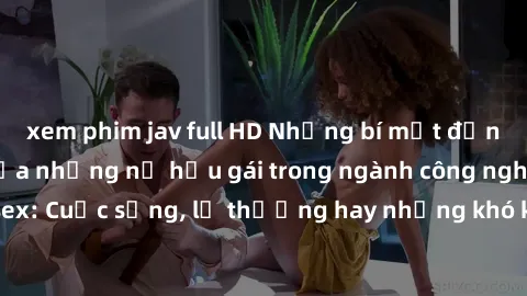 xem phim jav full HD Những bí mật đằng sau cuộc sống của những nữ hầu gái trong ngành công nghiệp sex: Cuộc sống, lẽ thường hay những khó khăn mà họ phải đối mặt.