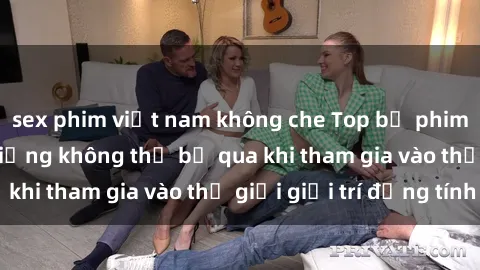 sex phim việt nam không che Top bộ phim sex châu âu nổi tiếng không thể bỏ qua khi tham gia vào thế giới giải trí đồng tính