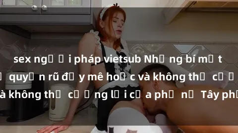 sex người pháp vietsub Những bí mật về sex gái Tây: Sự quyến rũ đầy mê hoặc và không thể cưỡng lại của phụ nữ Tây phương