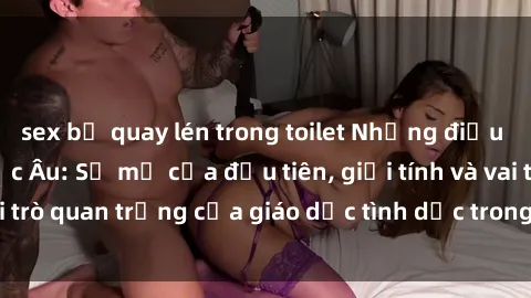 sex bị quay lén trong toilet Những điều thú vị về sex ở Bắc Âu: Sự mở cửa đầu tiên, giới tính và vai trò quan trọng của giáo dục tình dục trong các quốc gia này.