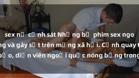sex nữ cảnh sát Những bộ phim sex ngoại quốc nổi tiếng và gây sốt trên mạng xã hội. Cảnh quay táo bạo, diễn viên ngoại quốc nóng bỏng trong các tác phẩm đỉnh cao.
