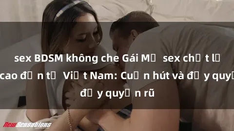 sex BDSM không che Gái Mỹ sex chất lượng cao đến từ Việt Nam: Cuốn hút và đầy quyến rũ