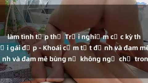 làm tình tập thể Trải nghiệm cực kỳ thú vị khi làm tình với gái đẹp - Khoái cảm tột đỉnh và đam mê bùng nổ không ngờ chỉ trong một đêm!