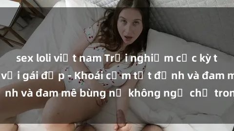 sex loli việt nam Trải nghiệm cực kỳ thú vị khi làm tình với gái đẹp - Khoái cảm tột đỉnh và đam mê bùng nổ không ngờ chỉ trong một đêm!
