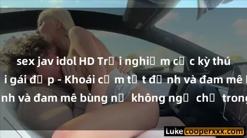 sex jav idol HD Trải nghiệm cực kỳ thú vị khi làm tình với gái đẹp - Khoái cảm tột đỉnh và đam mê bùng nổ không ngờ chỉ trong một đêm!