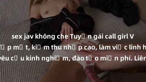 sex jav không che Tuyển gái call girl Việt Nam gợi cảm, đẹp mắt, kiếm thu nhập cao, làm việc linh hoạt, không yêu cầu kinh nghiệm, đào tạo miễn phí. Liên hệ ngay để biết thêm chi tiết!