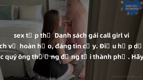 sex tập thể Danh sách gái call girl vip chất lượng, dịch vụ hoàn hảo, đáng tin cậy. Điều hấp dẫn cho các quý ông thượng đẳng tại thành phố. Hãy nhấc máy và đặt lịch ngay!