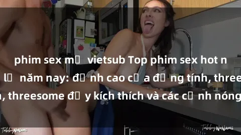 phim sex mỹ vietsub Top phim sex hot nhất không thể bỏ lỡ năm nay: đỉnh cao của đồng tính, threesome đầy kích thích và các cảnh nóng đang gây sốt!