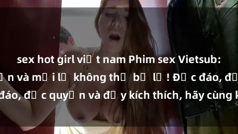sex hot girl việt nam Phim sex Vietsub: Trải nghiệm hấp dẫn và mới lạ không thể bỏ lỡ! Độc đáo, độc quyền và đầy kích thích, hãy cùng khám phá ngay!