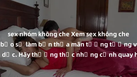 sex nhóm không che Xem sex không che HD miễn phí đảm bảo sẽ làm bạn thỏa mãn tưởng tượng và nhu cầu tình dục. Hãy thưởng thức những cảnh quay hấp dẫn và mãnh liệt ngay bây giờ!