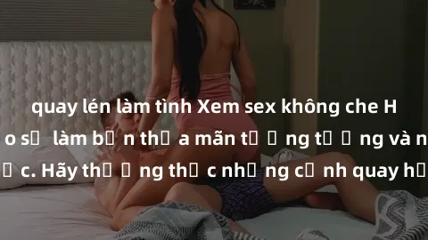 quay lén làm tình Xem sex không che HD miễn phí đảm bảo sẽ làm bạn thỏa mãn tưởng tượng và nhu cầu tình dục. Hãy thưởng thức những cảnh quay hấp dẫn và mãnh liệt ngay bây giờ!