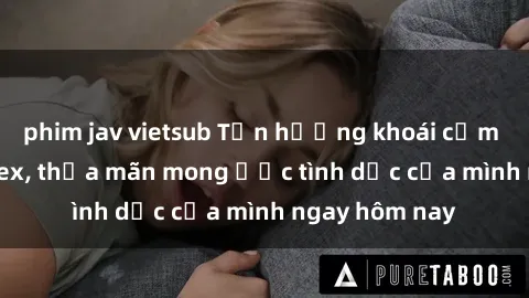 phim jav vietsub Tận hưởng khoái cảm với gái xinh sex, thỏa mãn mong ước tình dục của mình ngay hôm nay