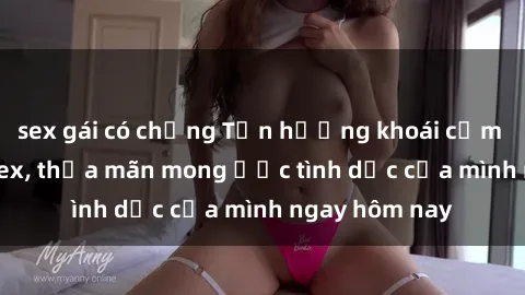 sex gái có chồng Tận hưởng khoái cảm với gái xinh sex, thỏa mãn mong ước tình dục của mình ngay hôm nay