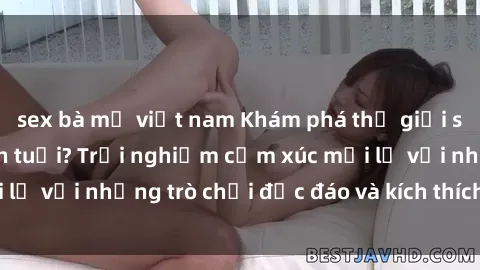 sex bà mẹ việt nam Khám phá thế giới sex trực tuyến: Hơn tuổi? Trải nghiệm cảm xúc mới lạ với những trò chơi độc đáo và kích thích người lớn