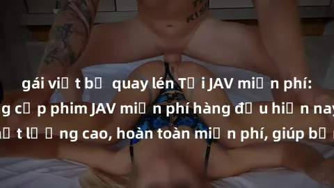 gái việt bị quay lén Tải JAV miễn phí: Các trang web cung cấp phim JAV miễn phí hàng đầu hiện nay. Các tác phẩm chất lượng cao, hoàn toàn miễn phí, giúp bạn thỏa mãn niềm đam mê mà không tốn kém.