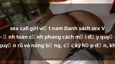 sex call girl việt nam Danh sách sex Việt Nam không che - Ảnh toàn cảnh phong cách mới đầy quyến rũ và nóng bỏng, cực kỳ hấp dẫn, không thể bỏ qua!