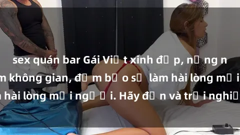sex quán bar Gái Việt xinh đẹp, nồng nàn làm tình say đắm không gian, đảm bảo sẽ làm hài lòng mọi người. Hãy đến và trải nghiệm ngay!