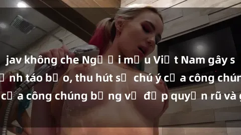 jav không che Người mẫu Việt Nam gây sốt với loạt shoot ảnh táo bạo, thu hút sự chú ý của công chúng bằng vẻ đẹp quyến rũ và gợi cảm.