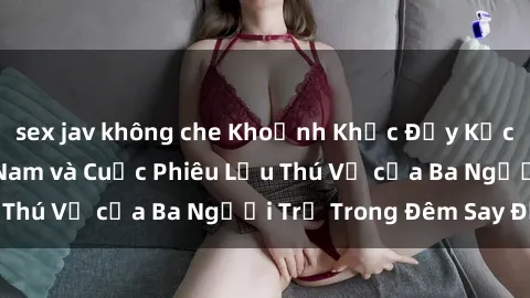 sex jav không che Khoảnh Khắc Đầy Kịch Tính: Sex  Việt Nam và Cuộc Phiêu Lưu Thú Vị của Ba Người Trẻ Trong Đêm Say Đắm