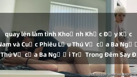 quay lén làm tình Khoảnh Khắc Đầy Kịch Tính: Sex  Việt Nam và Cuộc Phiêu Lưu Thú Vị của Ba Người Trẻ Trong Đêm Say Đắm