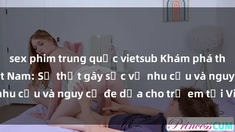 sex phim trung quốc vietsub Khám phá thế giới sex loli Việt Nam: Sự thật gây sốc về nhu cầu và nguy cơ đe dọa cho trẻ em tại Việt Nam