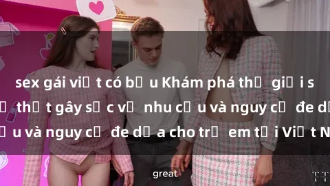 sex gái việt có bầu Khám phá thế giới sex loli Việt Nam: Sự thật gây sốc về nhu cầu và nguy cơ đe dọa cho trẻ em tại Việt Nam