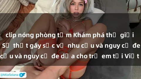 clip nóng phòng tắm Khám phá thế giới sex loli Việt Nam: Sự thật gây sốc về nhu cầu và nguy cơ đe dọa cho trẻ em tại Việt Nam