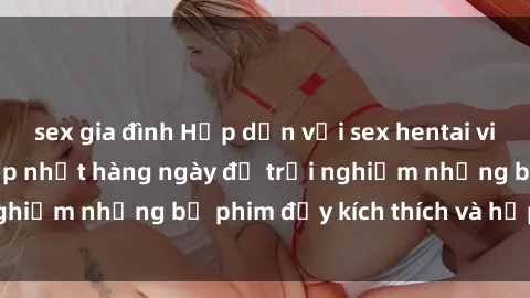 sex gia đình Hấp dẫn với sex hentai vietsub mới nhất, cập nhật hàng ngày để trải nghiệm những bộ phim đầy kích thích và hấp dẫn.