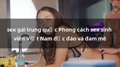 sex gái trung quốc Phong cách sex sinh viên Việt Nam độc đáo và đam mê