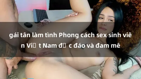 gái tân làm tình Phong cách sex sinh viên Việt Nam độc đáo và đam mê